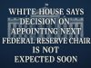 White House says decision on appointing the next Federal Reserve chair is not expected soon.